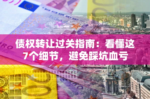武汉债权转让过关指南：看懂这7个细节，避免踩坑血亏