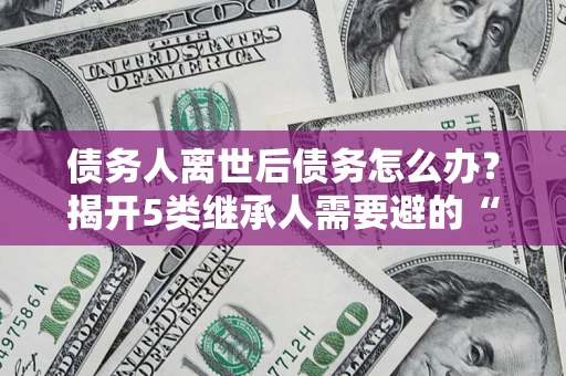 武汉债务人离世后债务怎么办？揭开5类继承人需要避的“坑”
