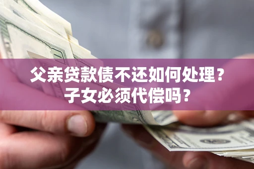 武汉父亲贷款债不还如何处理？子女必须代偿吗？
